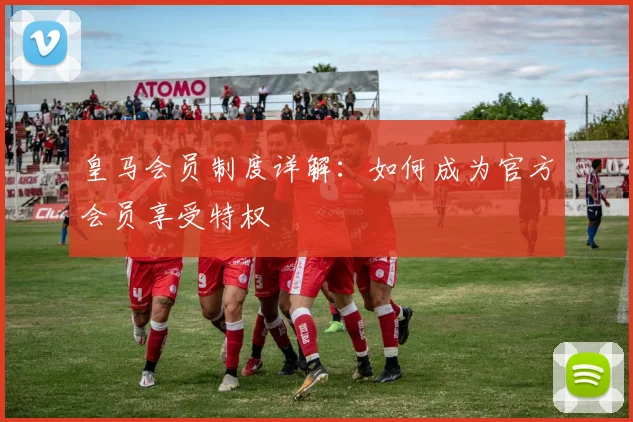 皇马会员制度详解:如何成为官方会员享受特权