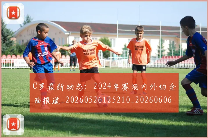 C罗最新动态：2024年赛场内外的全面报道_20260526125210_20260606165358