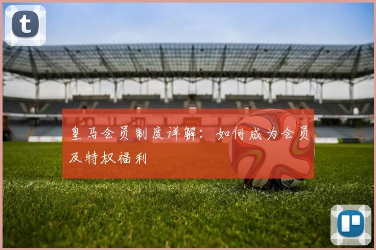 皇马会员制度详解：如何成为会员及特权福利
