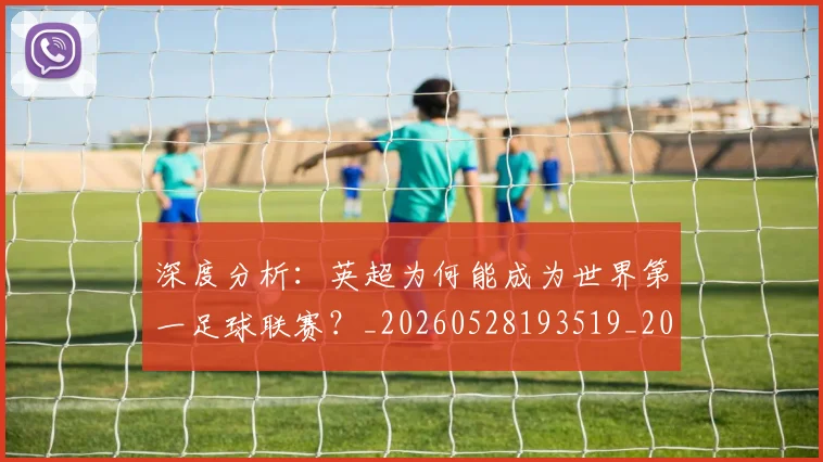 深度分析:英超为何能成为世界第一足球联赛?_20260528193519_20260609233548