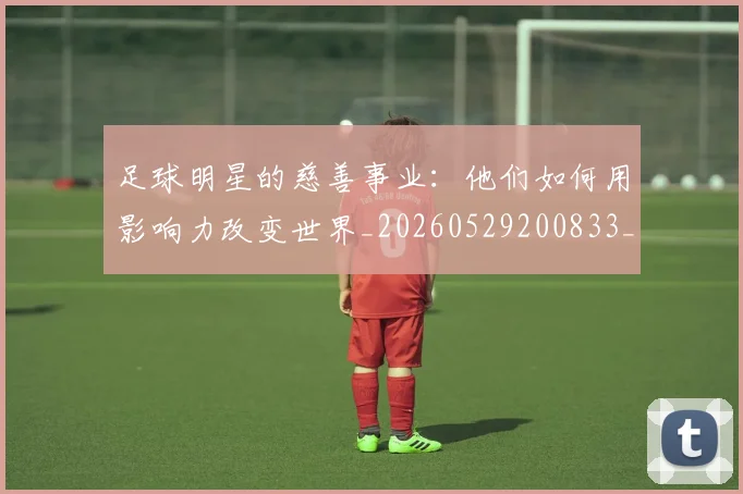足球明星的慈善事业:他们如何用影响力改变世界_20260529200833_20260610170334
