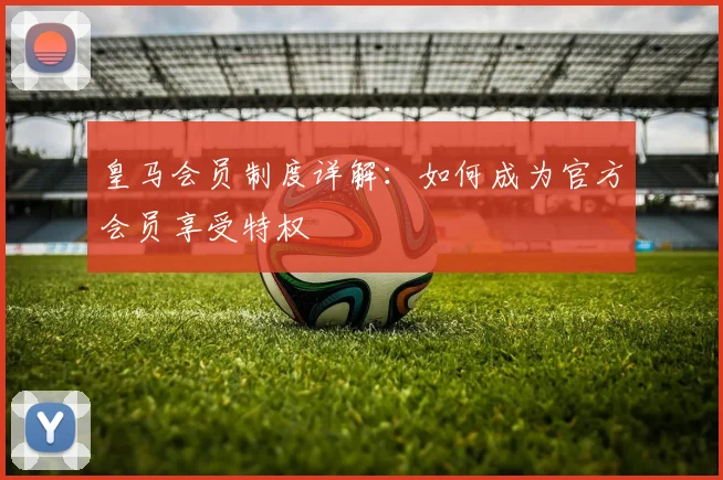 皇马会员制度详解：如何成为官方会员享受特权