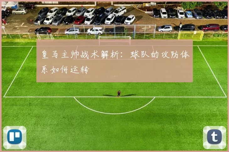 皇马主帅战术解析：球队的攻防体系如何运转