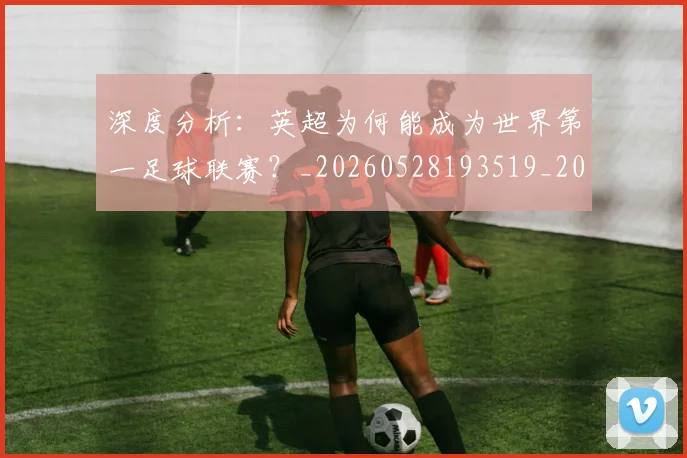 深度分析：英超为何能成为世界第一足球联赛？_20260528193519_20260609233548