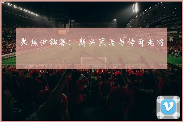 聚焦世锦赛：新兴黑马与传奇老将